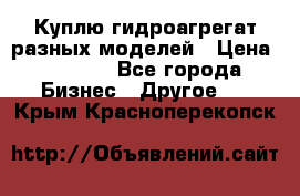 Куплю гидроагрегат разных моделей › Цена ­ 1 000 - Все города Бизнес » Другое   . Крым,Красноперекопск